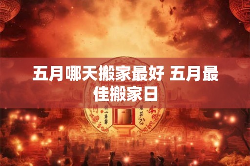 五月哪天搬家最好 五月最佳搬家日