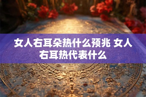 女人右耳朵热什么预兆 女人右耳热代表什么