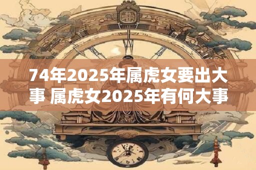 74年2025年属虎女要出大事 属虎女2025年有何大事