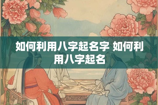 如何利用八字起名字 如何利用八字起名