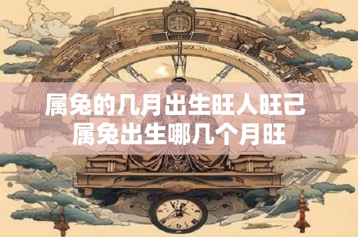 属兔的几月出生旺人旺己 属兔出生哪几个月旺