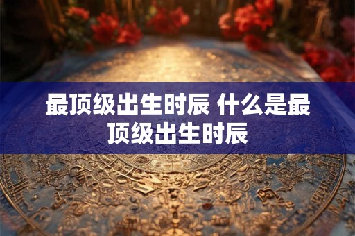 最顶级出生时辰 什么是最顶级出生时辰