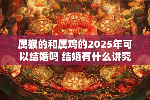 属猴的和属鸡的2025年可以结婚吗 结婚有什么讲究