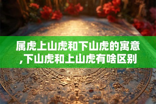 属虎上山虎和下山虎的寓意,下山虎和上山虎有啥区别？