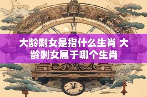 大龄剩女是指什么生肖 大龄剩女属于哪个生肖