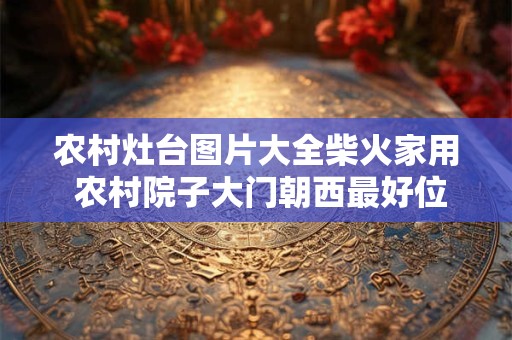 农村灶台图片大全柴火家用 农村院子大门朝西最好位置