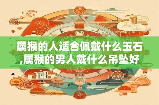 属猴的人适合佩戴什么玉石,属猴的男人戴什么吊坠好 属猴的人适合佩戴什么玉石,属猴的男人戴什么吊坠好