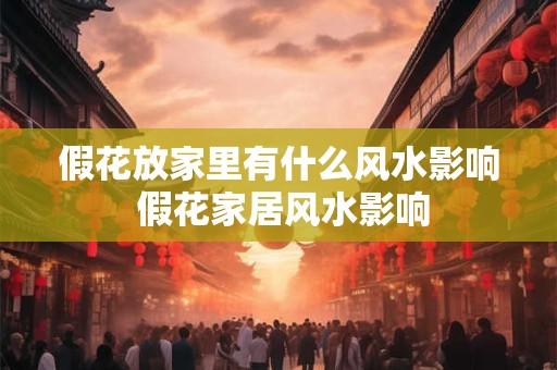 假花放家里有什么风水影响 假花家居风水影响