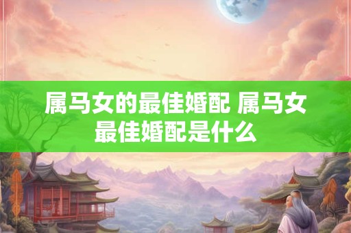 属马女的最佳婚配 属马女最佳婚配是什么