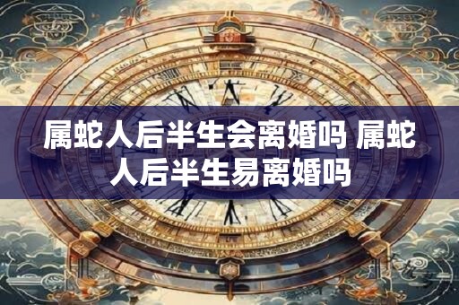 属蛇人后半生会离婚吗 属蛇人后半生易离婚吗