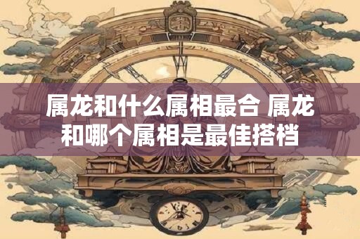 属龙和什么属相最合 属龙和哪个属相是最佳搭档