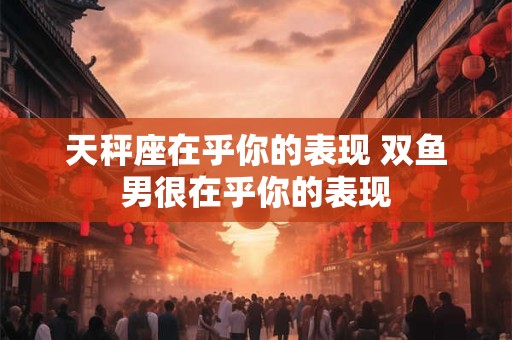 天秤座在乎你的表现 双鱼男很在乎你的表现