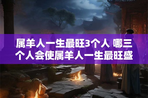 属羊人一生最旺3个人 哪三个人会使属羊人一生最旺盛