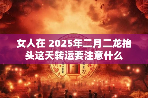 女人在 2025年二月二龙抬头这天转运要注意什么