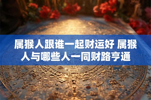 属猴人跟谁一起财运好 属猴人与哪些人一同财路亨通