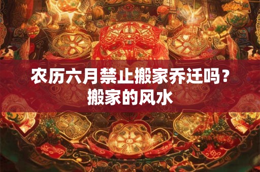农历六月禁止搬家乔迁吗？搬家的风水