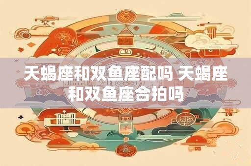 天蝎座和双鱼座配吗 天蝎座和双鱼座合拍吗