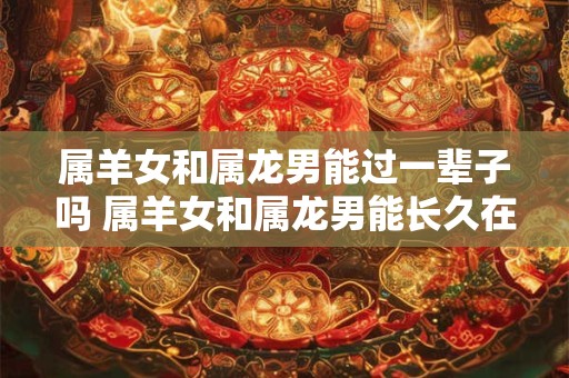 属羊女和属龙男能过一辈子吗 属羊女和属龙男能长久在一起吗