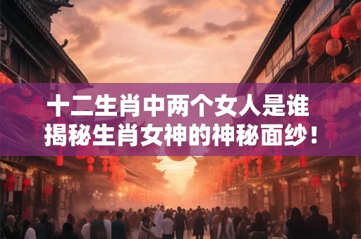 十二生肖中两个女人是谁 揭秘生肖女神的神秘面纱！