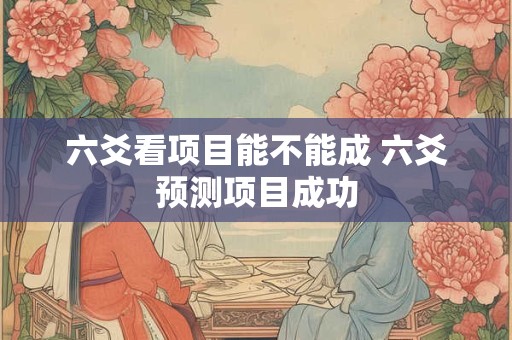 六爻看项目能不能成 六爻预测项目成功