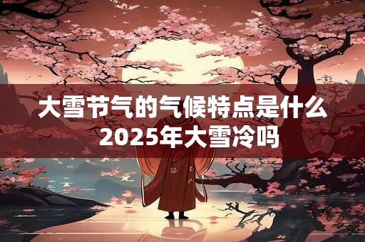 大雪节气的气候特点是什么  2025年大雪冷吗