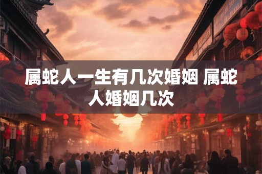属蛇人一生有几次婚姻 属蛇人婚姻几次