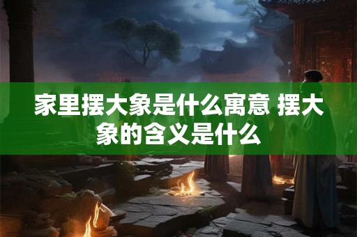 家里摆大象是什么寓意 摆大象的含义是什么