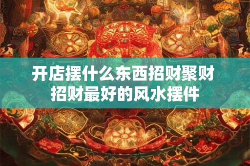 开店摆什么东西招财聚财 招财最好的风水摆件 开店摆什么东西招财聚财 招财最好的风水摆件
