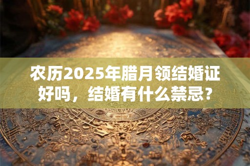 农历2025年腊月领结婚证好吗，结婚有什么禁忌？