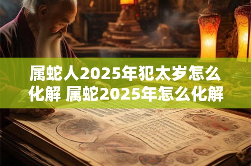 属蛇人2025年犯太岁怎么化解 属蛇2025年怎么化解太岁 属蛇人2025年犯太岁怎么化解 属蛇2025年怎么化解太岁
