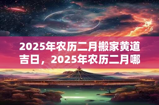 2025年农历二月搬家黄道吉日，2025年农历二月哪天搬家最好？