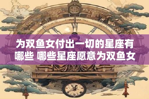 为双鱼女付出一切的星座有哪些 哪些星座愿意为双鱼女倾其所有