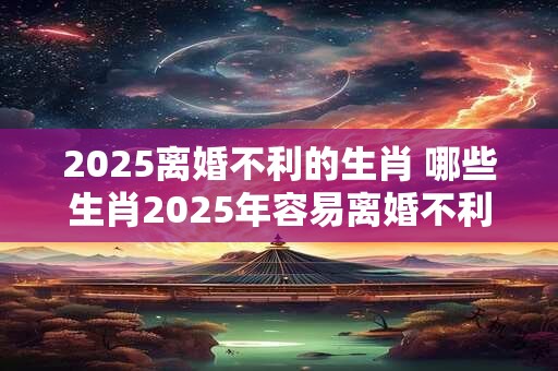 2025离婚不利的生肖 哪些生肖2025年容易离婚不利