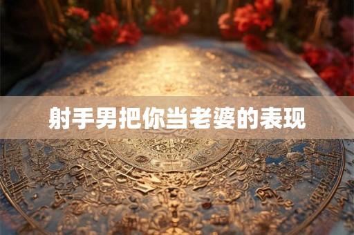 射手男把你当老婆的表现