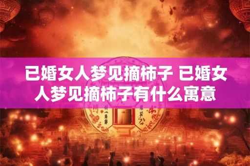 已婚女人梦见摘柿子 已婚女人梦见摘柿子有什么寓意