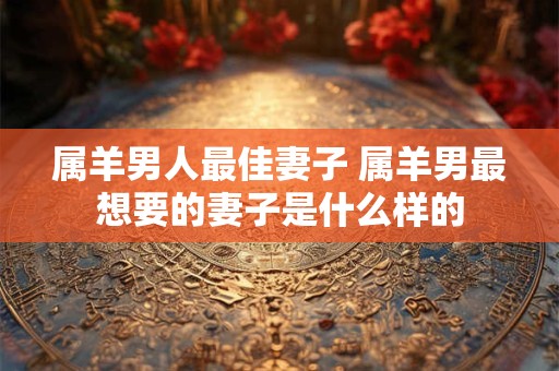 属羊男人最佳妻子 属羊男最想要的妻子是什么样的