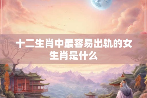 十二生肖中最容易出轨的女生肖是什么