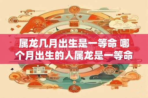 属龙几月出生是一等命 哪个月出生的人属龙是一等命