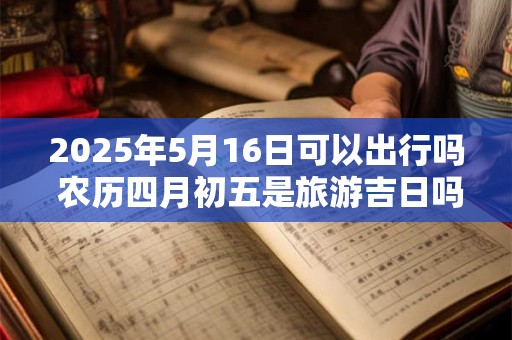 2025年5月16日可以出行吗 农历四月初五是旅游吉日吗