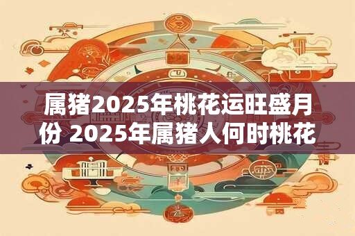 属猪2025年桃花运旺盛月份 2025年属猪人何时桃花运旺