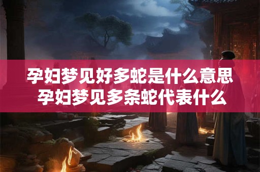 孕妇梦见好多蛇是什么意思 孕妇梦见多条蛇代表什么
