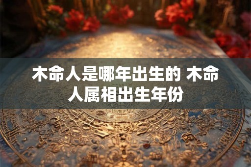 木命人是哪年出生的 木命人属相出生年份 木命人是哪年出生的 木命人属相出生年份