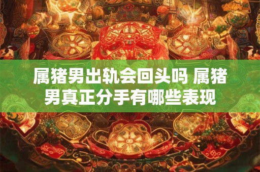 属猪男出轨会回头吗 属猪男真正分手有哪些表现
