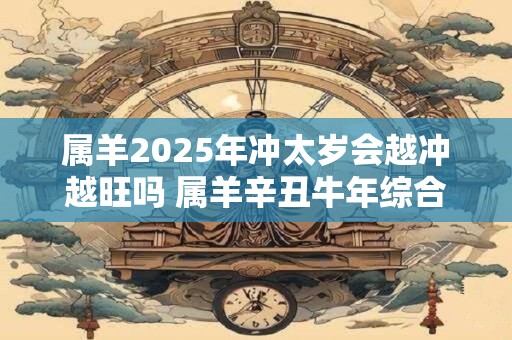 属羊2025年冲太岁会越冲越旺吗 属羊辛丑牛年综合运势