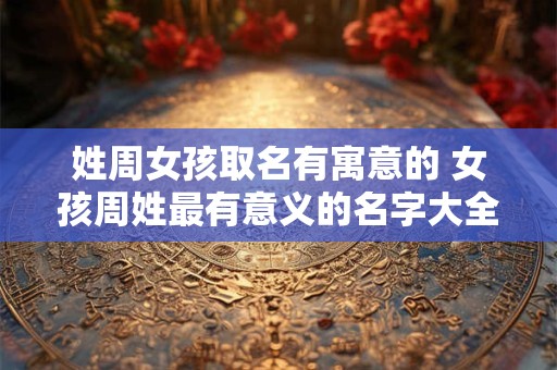 姓周女孩取名有寓意的 女孩周姓最有意义的名字大全