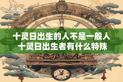 十灵日出生的人不是一般人 十灵日出生者有什么特殊之处