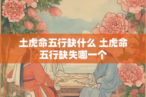 土虎命五行缺什么 土虎命五行缺失哪一个