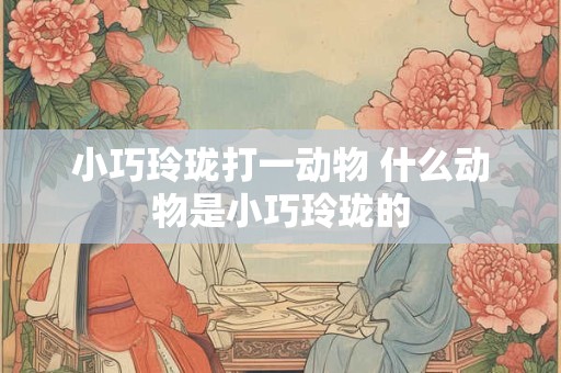 小巧玲珑打一动物 什么动物是小巧玲珑的 小巧玲珑打一动物 什么动物是小巧玲珑的