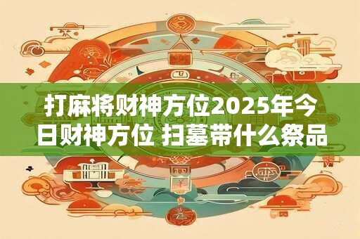 打麻将财神方位2025年今日财神方位 扫墓带什么祭品