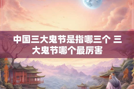 中国三大鬼节是指哪三个 三大鬼节哪个最厉害